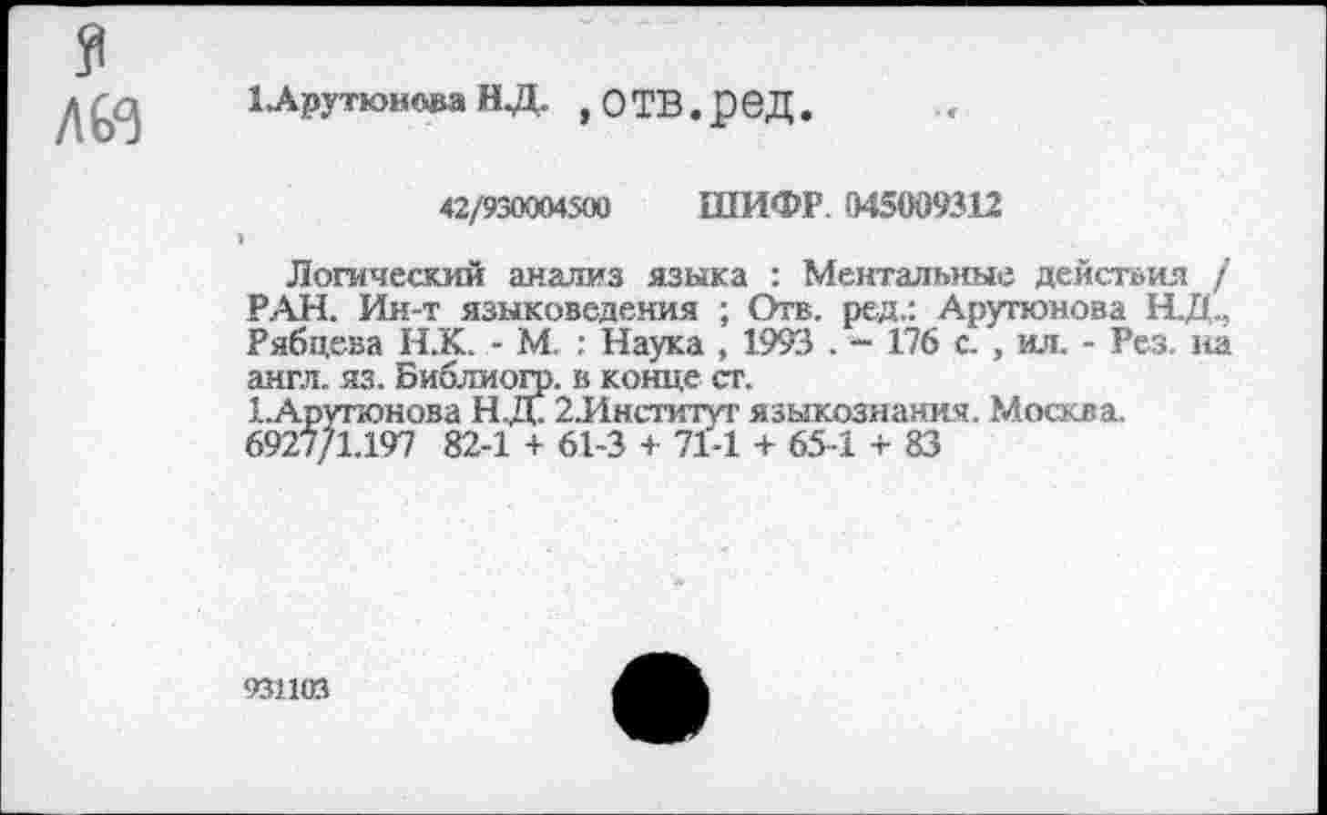 ﻿лю
1Арутюнова НД. »отв.ред.
42/930004500 ШИФР. 045009312
Логический анализ языка : Ментальные действия / РАН. Ин-т языковедения ; Отв. ред.: Арутюнова Н.Д., Рябцева Н.'К. - М. : Наука , 1993 . - 176 с. , ил. - Рез. на англ. яз. Библиогр. в конце ст.
1.Арупонова Н.Д. 2.Институт языкознания. Москва.
6927/1.197 82-1 + 61-3 + 71-1 + 65-1 + 83
931103